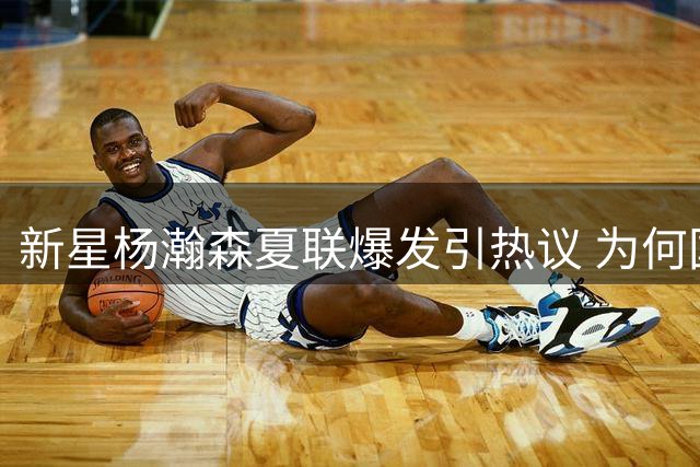新星杨瀚森夏联爆发引热议 为何国家队难现高光表现？